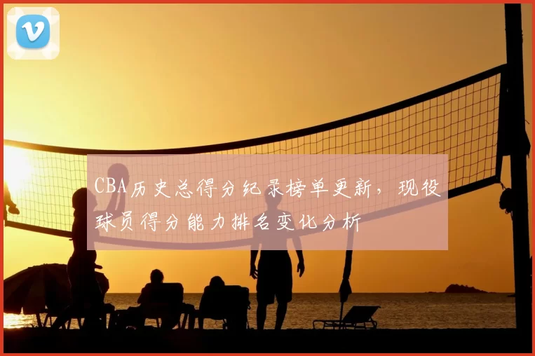 CBA历史总得分纪录榜单更新,现役球员得分能力排名变化分析