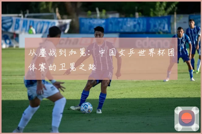 从鏖战到加冕:中国女乒世界杯团体赛的卫冕之路