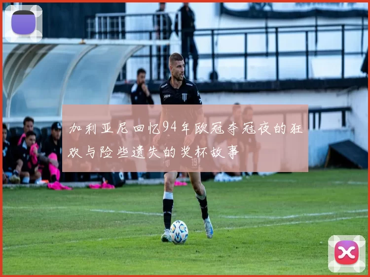 加利亚尼回忆94年欧冠夺冠夜的狂欢与险些遗失的奖杯故事