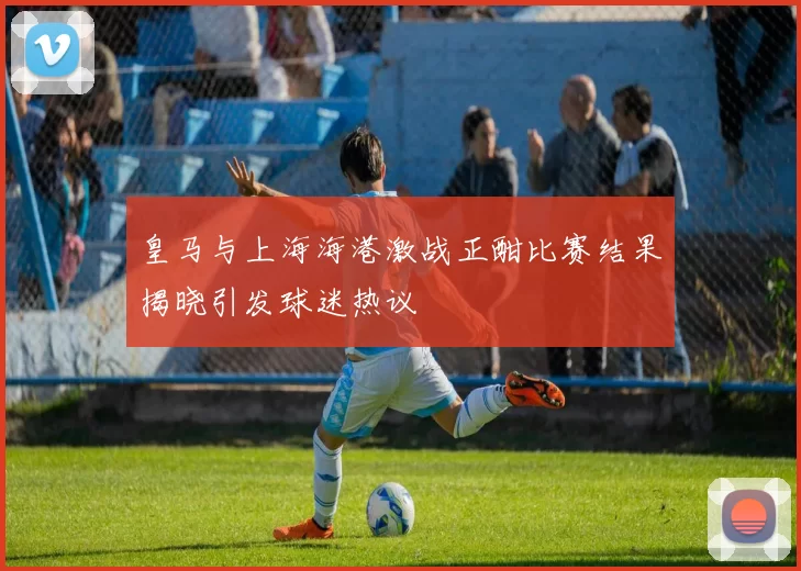 皇马与上海海港激战正酣比赛结果揭晓引发球迷热议