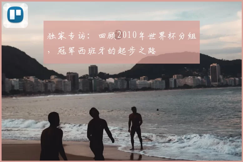 独家专访：回顾2010年世界杯分组，冠军西班牙的起步之路