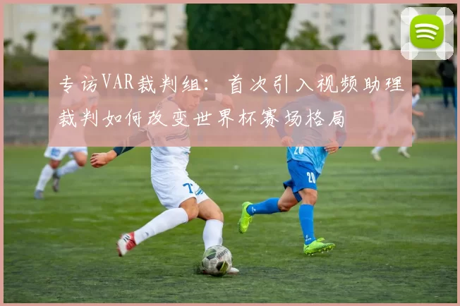 专访VAR裁判组:首次引入视频助理裁判如何改变世界杯赛场格局