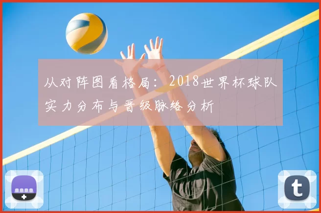 从对阵图看格局:2018世界杯球队实力分布与晋级脉络分析