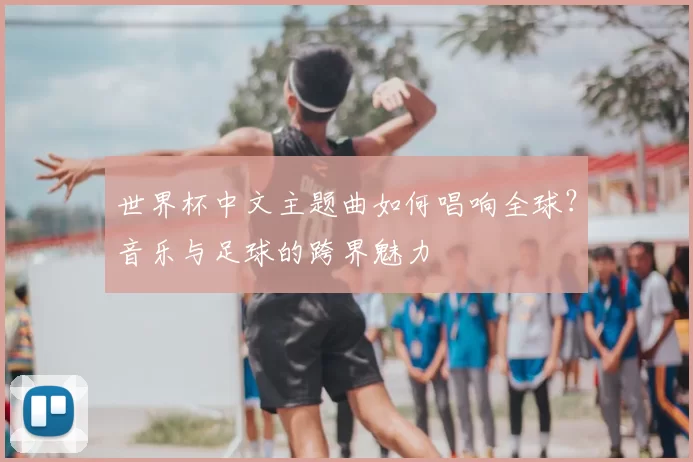世界杯中文主题曲如何唱响全球?音乐与足球的跨界魅力