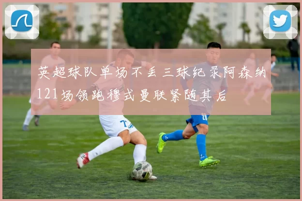 英超球队单场不丢三球纪录阿森纳121场领跑穆式曼联紧随其后