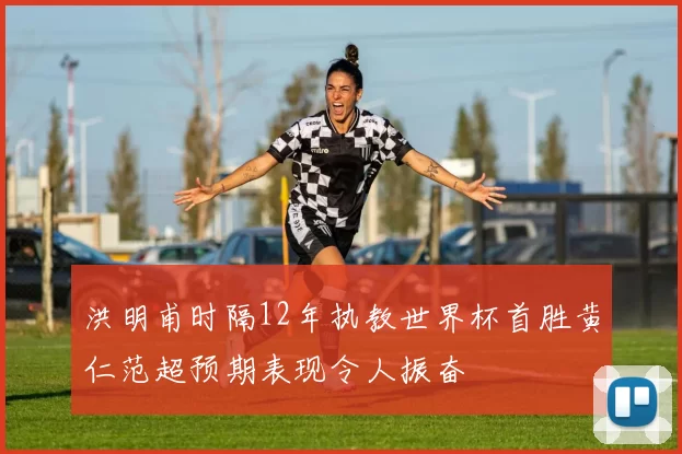 洪明甫时隔12年执教世界杯首胜黄仁范超预期表现令人振奋
