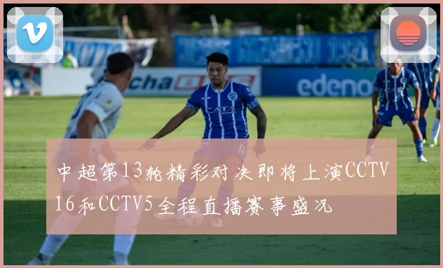 中超第13轮精彩对决即将上演CCTV16和CCTV5全程直播赛事盛况