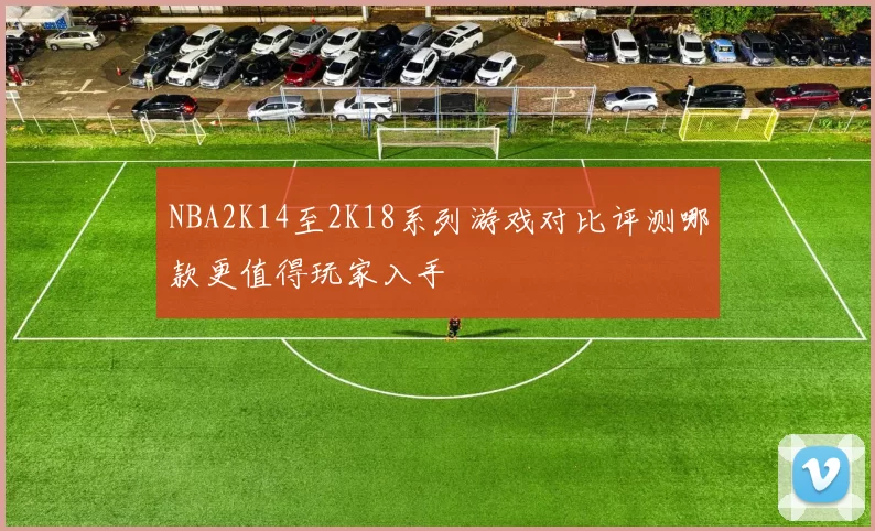 NBA2K14至2K18系列游戏对比评测哪款更值得玩家入手