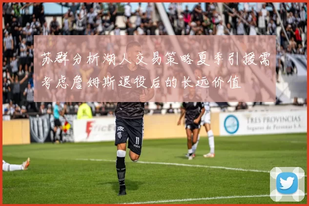 苏群分析湖人交易策略夏季引援需考虑詹姆斯退役后的长远价值