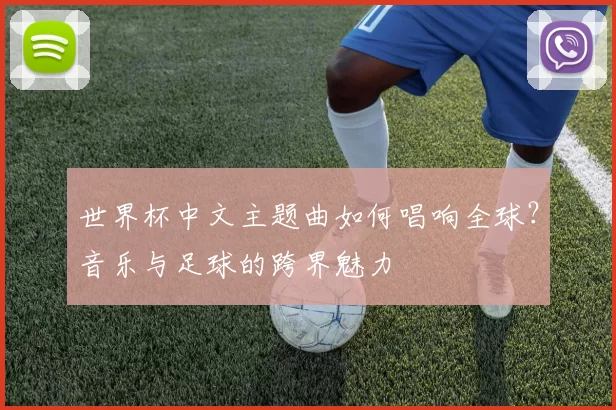 世界杯中文主题曲如何唱响全球？音乐与足球的跨界魅力