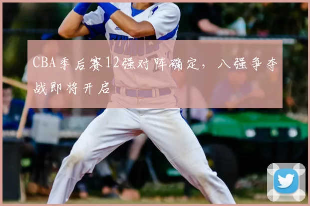 CBA季后赛12强对阵确定，八强争夺战即将开启