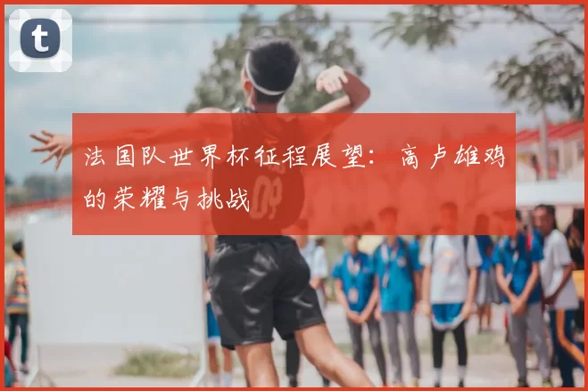 法国队世界杯征程展望：高卢雄鸡的荣耀与挑战