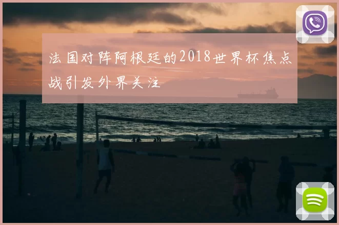 法国对阵阿根廷的2018世界杯焦点战引发外界关注