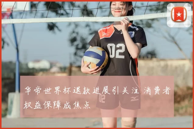 华帝世界杯退款进展引关注 消费者权益保障成焦点