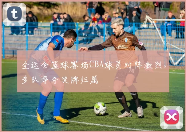 全运会篮球赛场CBA球员对阵激烈,多队争夺奖牌归属
