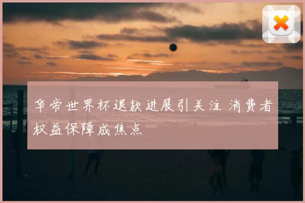 华帝世界杯退款进展引关注 消费者权益保障成焦点