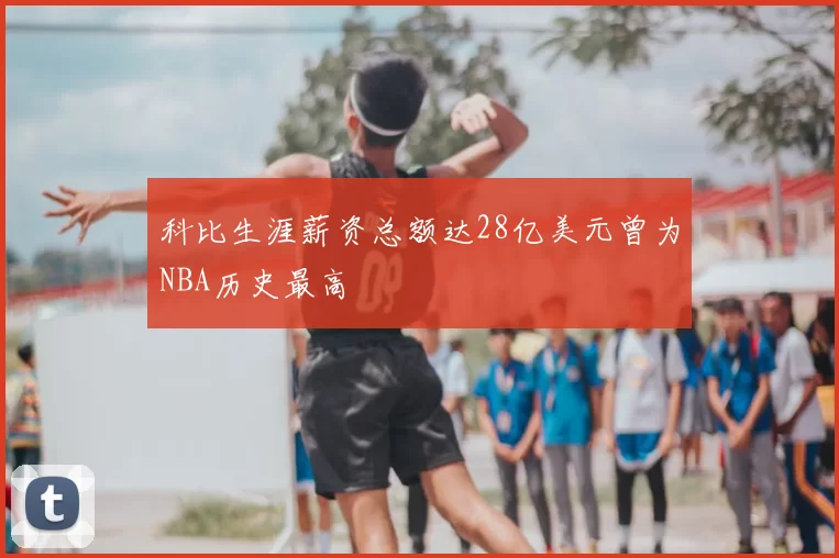 科比生涯薪资总额达28亿美元曾为NBA历史最高