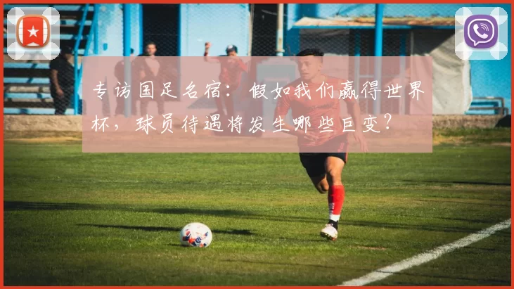 专访国足名宿:假如我们赢得世界杯,球员待遇将发生哪些巨变?