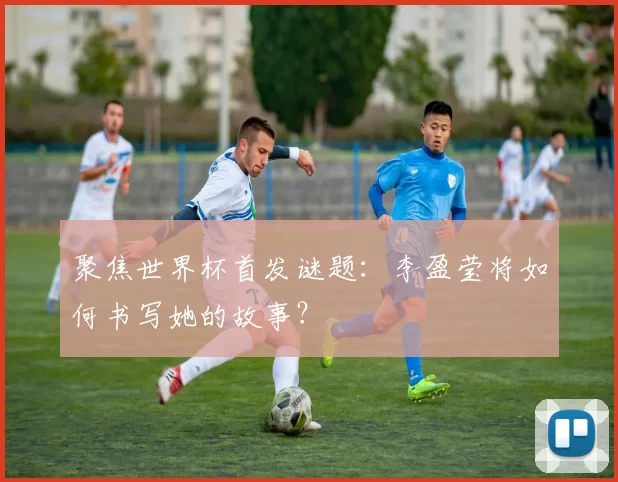 聚焦世界杯首发谜题:李盈莹将如何书写她的故事?