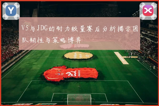 V5与JDG的耐力较量赛后分析揭示团队韧性与策略博弈