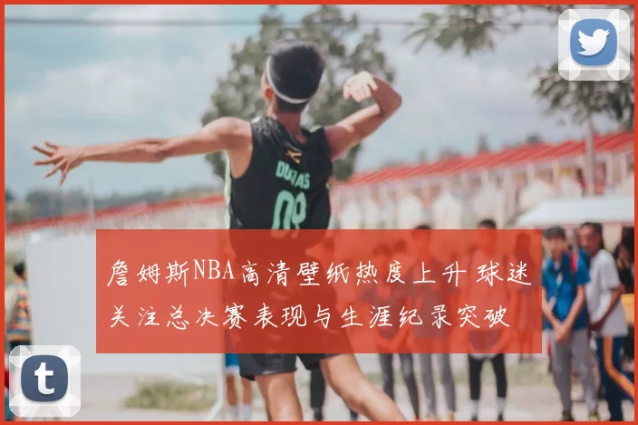 詹姆斯NBA高清壁纸热度上升 球迷关注总决赛表现与生涯纪录突破