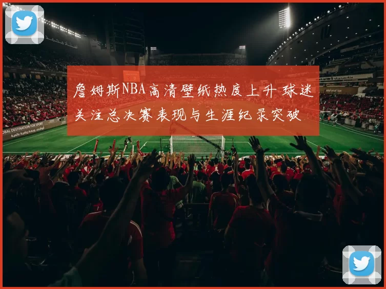 詹姆斯NBA高清壁纸热度上升 球迷关注总决赛表现与生涯纪录突破