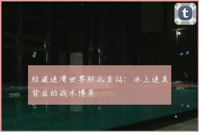 短道速滑世界杯北京站:冰上速度背后的战术博弈