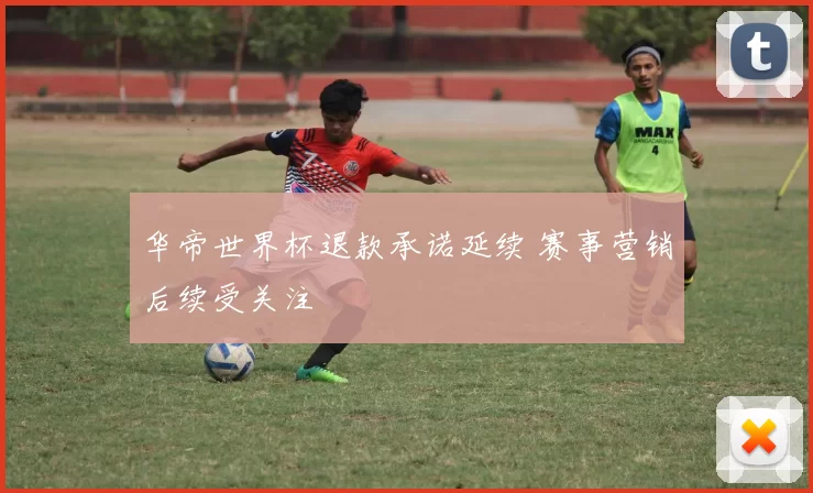 华帝世界杯退款承诺延续 赛事营销后续受关注