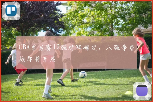 CBA季后赛12强对阵确定，八强争夺战即将开启