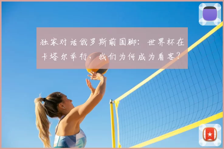 独家对话俄罗斯前国脚:世界杯在卡塔尔举行,我们为何成为看客?