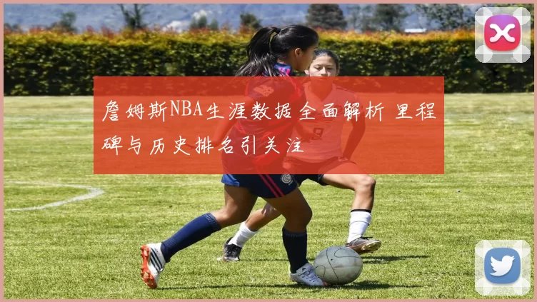 詹姆斯NBA生涯数据全面解析 里程碑与历史排名引关注
