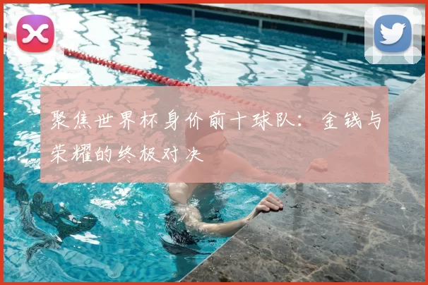 聚焦世界杯身价前十球队:金钱与荣耀的终极对决