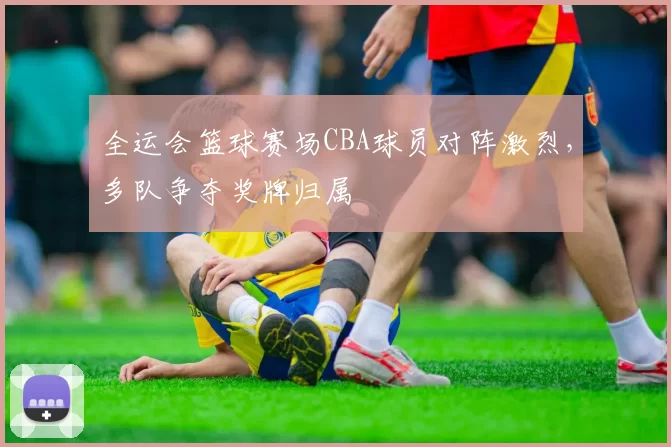 全运会篮球赛场CBA球员对阵激烈,多队争夺奖牌归属