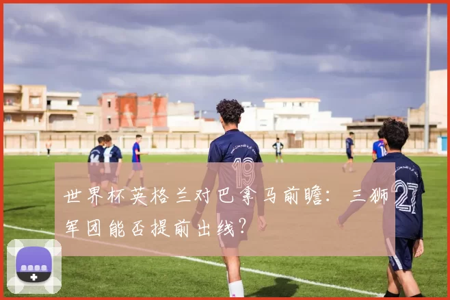 世界杯英格兰对巴拿马前瞻:三狮军团能否提前出线?