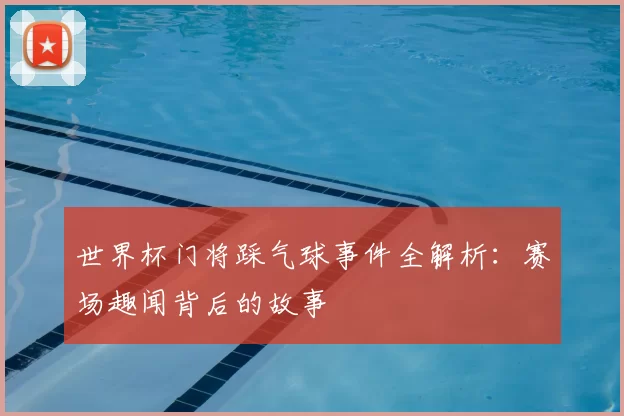 世界杯门将踩气球事件全解析：赛场趣闻背后的故事