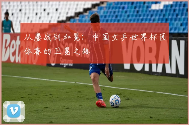 从鏖战到加冕：中国女乒世界杯团体赛的卫冕之路