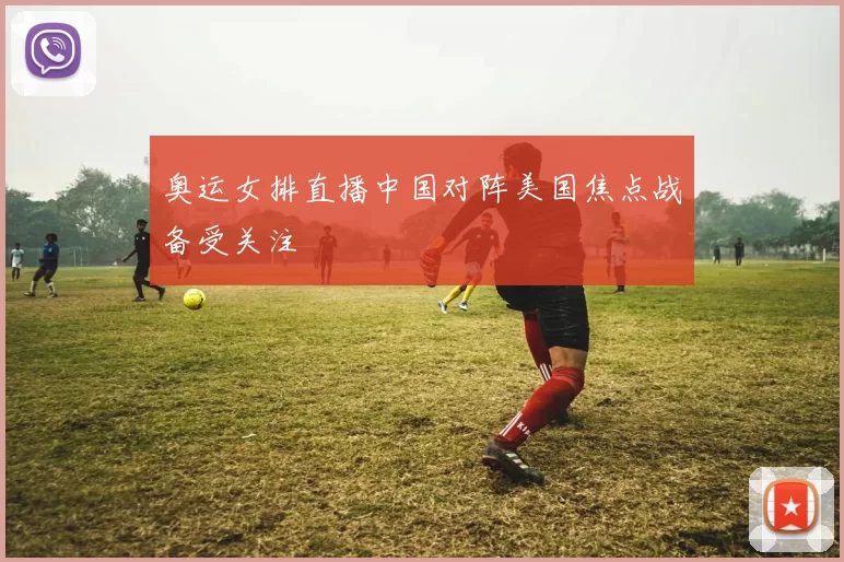 奥运女排直播中国对阵美国焦点战备受关注