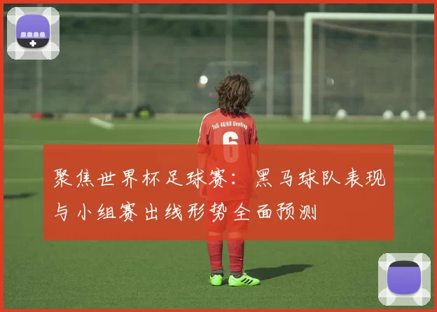 聚焦世界杯足球赛:黑马球队表现与小组赛出线形势全面预测