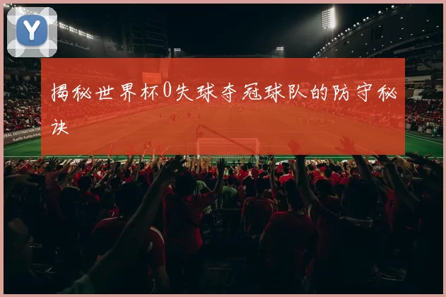 揭秘世界杯0失球夺冠球队的防守秘诀