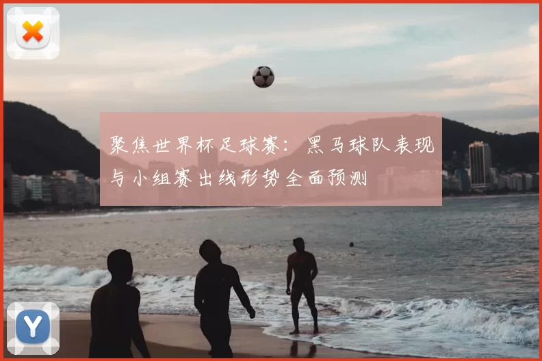 聚焦世界杯足球赛:黑马球队表现与小组赛出线形势全面预测