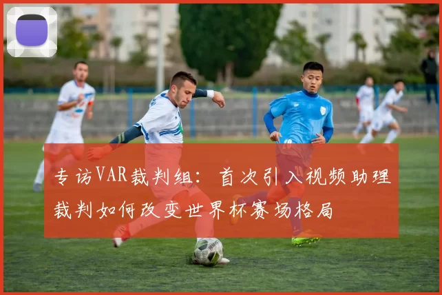 专访VAR裁判组：首次引入视频助理裁判如何改变世界杯赛场格局