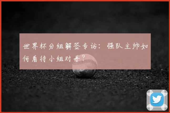 世界杯分组解签专访:强队主帅如何看待小组对手?