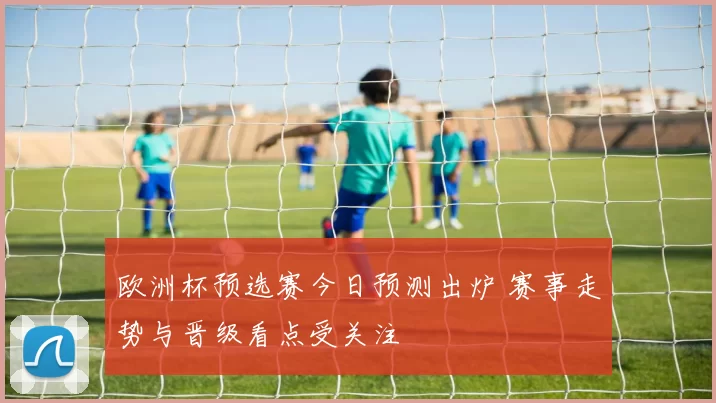 欧洲杯预选赛今日预测出炉 赛事走势与晋级看点受关注