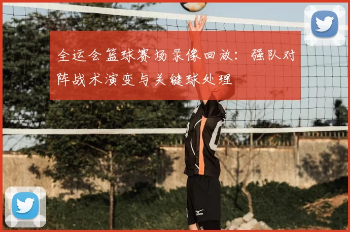 全运会篮球赛场录像回放:强队对阵战术演变与关键球处理