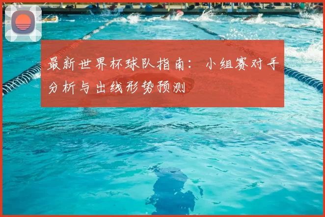 最新世界杯球队指南：小组赛对手分析与出线形势预测