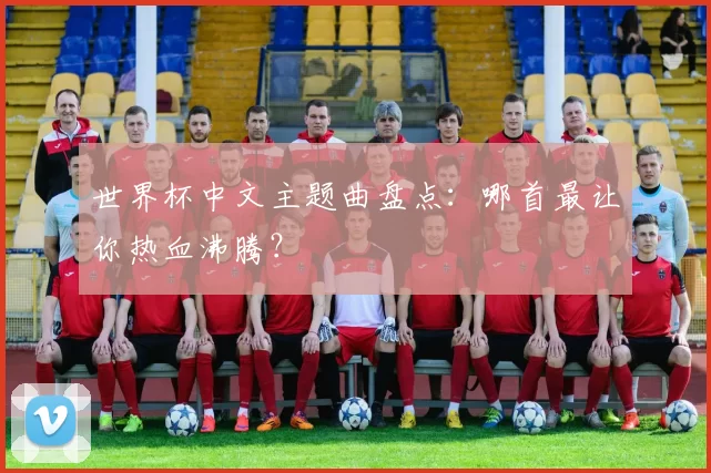 世界杯中文主题曲盘点:哪首最让你热血沸腾?