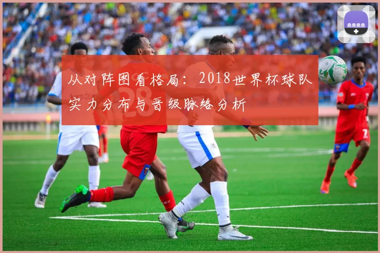 从对阵图看格局:2018世界杯球队实力分布与晋级脉络分析