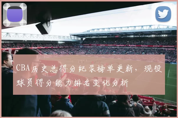 CBA历史总得分纪录榜单更新，现役球员得分能力排名变化分析