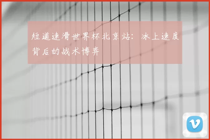 短道速滑世界杯北京站:冰上速度背后的战术博弈