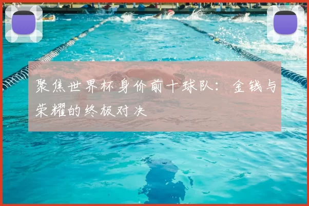 聚焦世界杯身价前十球队:金钱与荣耀的终极对决